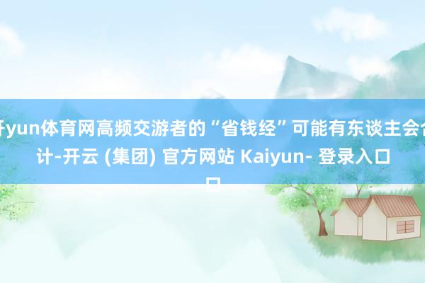 开yun体育网高频交游者的“省钱经”可能有东谈主会合计-开云 (集团) 官方网站 Kaiyun- 登录入口