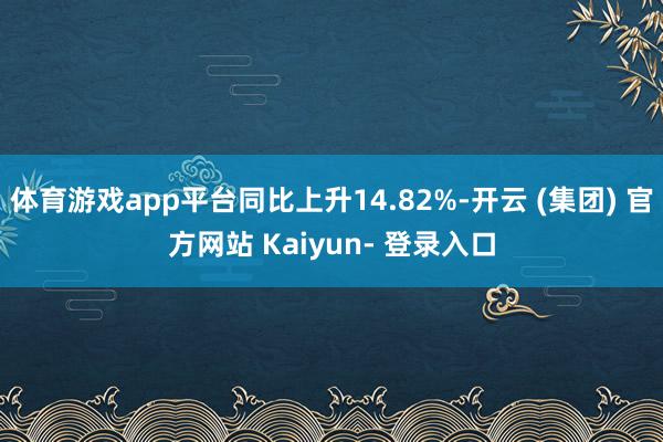 体育游戏app平台同比上升14.82%-开云 (集团) 官方网站 Kaiyun- 登录入口