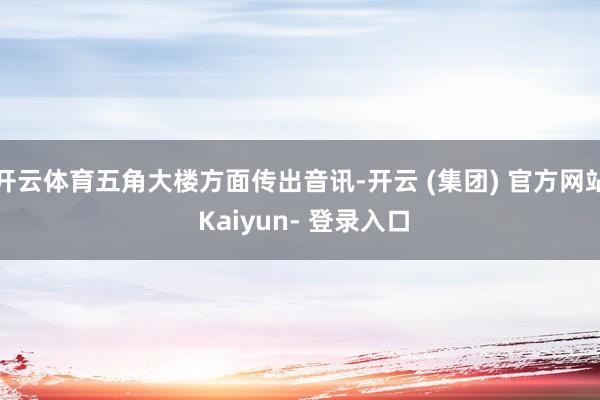开云体育五角大楼方面传出音讯-开云 (集团) 官方网站 Kaiyun- 登录入口