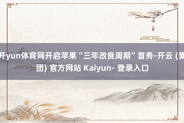 开yun体育网开启苹果“三年改良周期”首秀-开云 (集团) 官方网站 Kaiyun- 登录入口