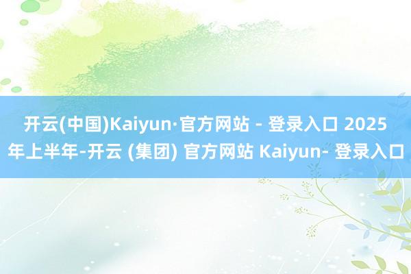 开云(中国)Kaiyun·官方网站 - 登录入口 2025年上半年-开云 (集团) 官方网站 Kaiyun- 登录入口