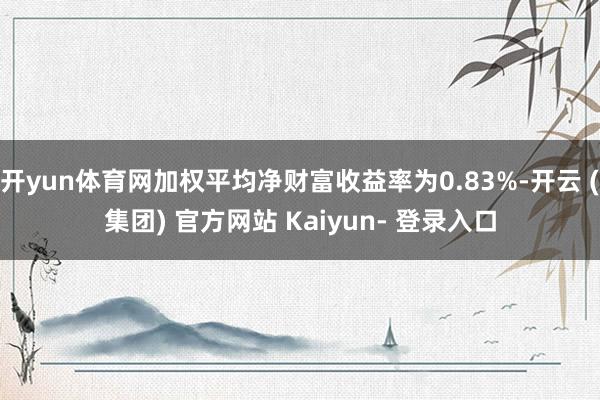 开yun体育网加权平均净财富收益率为0.83%-开云 (集团) 官方网站 Kaiyun- 登录入口