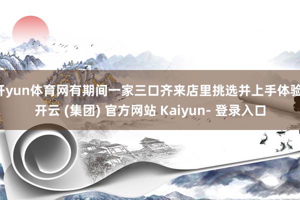 开yun体育网有期间一家三口齐来店里挑选并上手体验-开云 (集团) 官方网站 Kaiyun- 登录入口