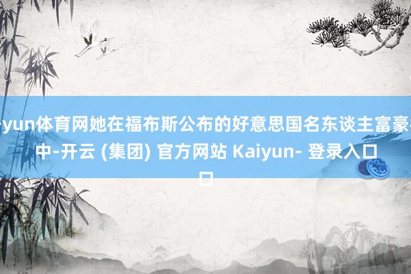 开yun体育网她在福布斯公布的好意思国名东谈主富豪榜中-开云 (集团) 官方网站 Kaiyun- 登录入口