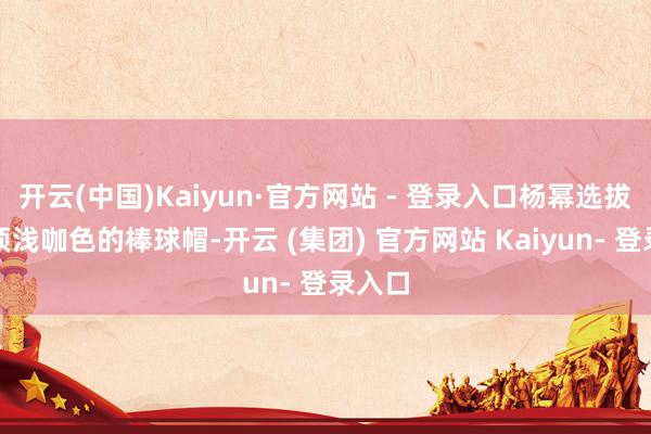 开云(中国)Kaiyun·官方网站 - 登录入口杨幂选拔了一顶浅咖色的棒球帽-开云 (集团) 官方网站 Kaiyun- 登录入口