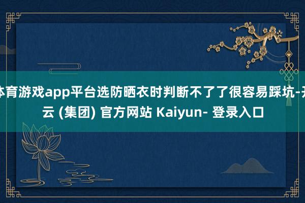 体育游戏app平台选防晒衣时判断不了了很容易踩坑-开云 (集团) 官方网站 Kaiyun- 登录入口