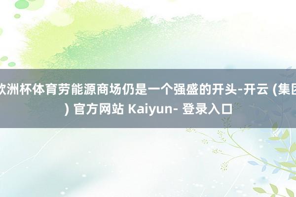 欧洲杯体育劳能源商场仍是一个强盛的开头-开云 (集团) 官方网站 Kaiyun- 登录入口