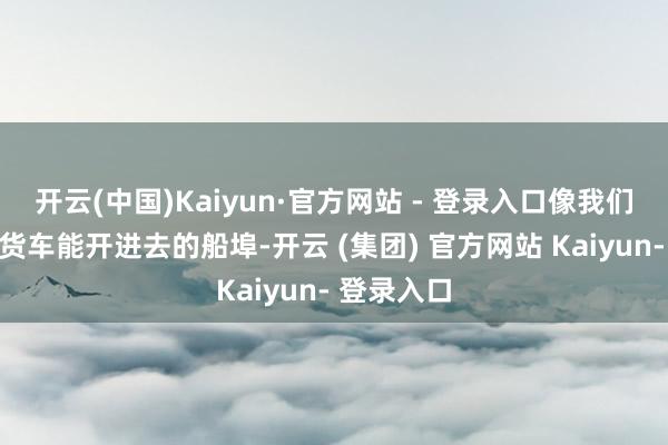 开云(中国)Kaiyun·官方网站 - 登录入口像我们村那种大货车能开进去的船埠-开云 (集团) 官方网站 Kaiyun- 登录入口