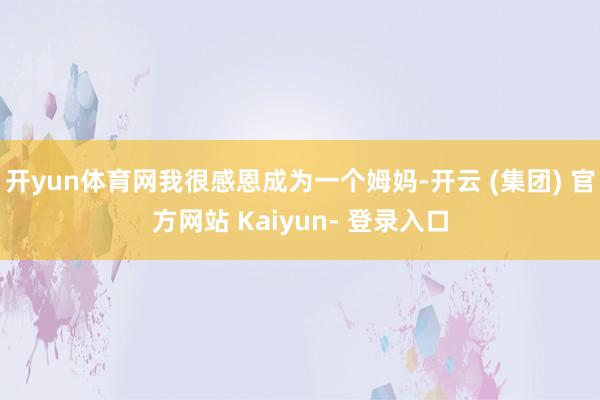 开yun体育网我很感恩成为一个姆妈-开云 (集团) 官方网站 Kaiyun- 登录入口