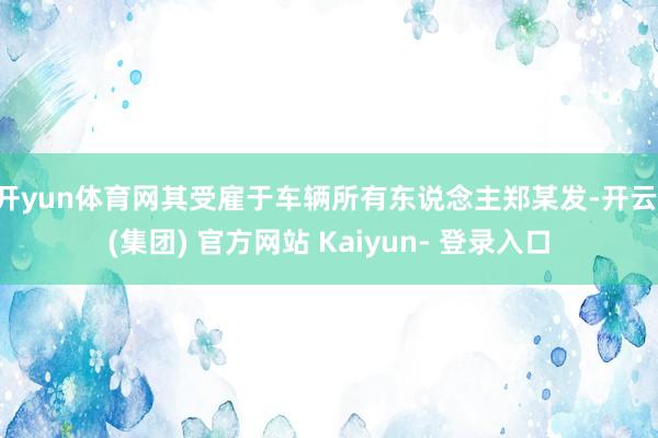 开yun体育网其受雇于车辆所有东说念主郑某发-开云 (集团) 官方网站 Kaiyun- 登录入口