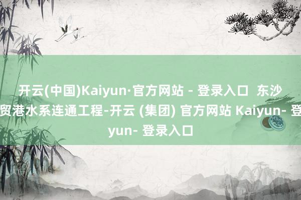 开云(中国)Kaiyun·官方网站 - 登录入口  东沙外洋商贸港水系连通工程-开云 (集团) 官方网站 Kaiyun- 登录入口