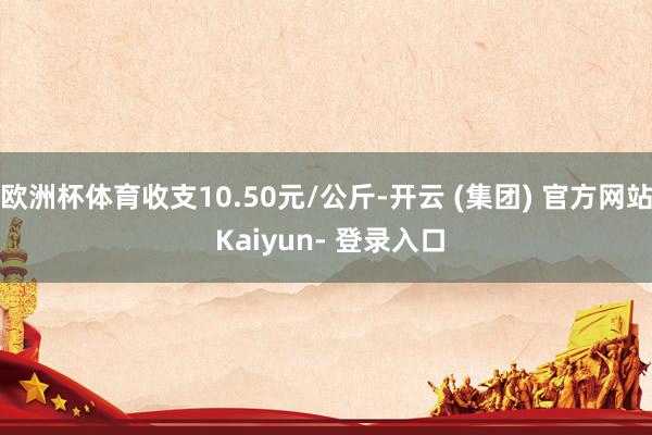 欧洲杯体育收支10.50元/公斤-开云 (集团) 官方网站 Kaiyun- 登录入口