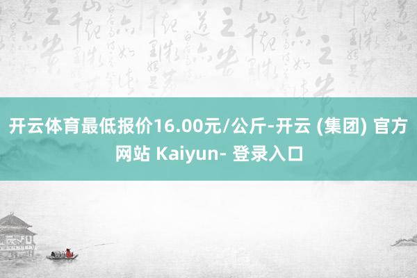 开云体育最低报价16.00元/公斤-开云 (集团) 官方网站 Kaiyun- 登录入口