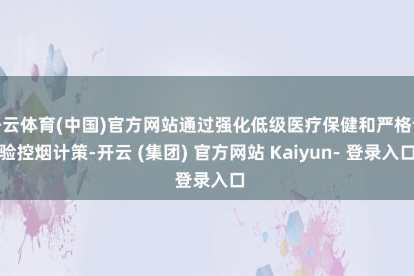 开云体育(中国)官方网站通过强化低级医疗保健和严格试验控烟计策-开云 (集团) 官方网站 Kaiyun- 登录入口