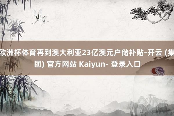 欧洲杯体育再到澳大利亚23亿澳元户储补贴-开云 (集团) 官方网站 Kaiyun- 登录入口