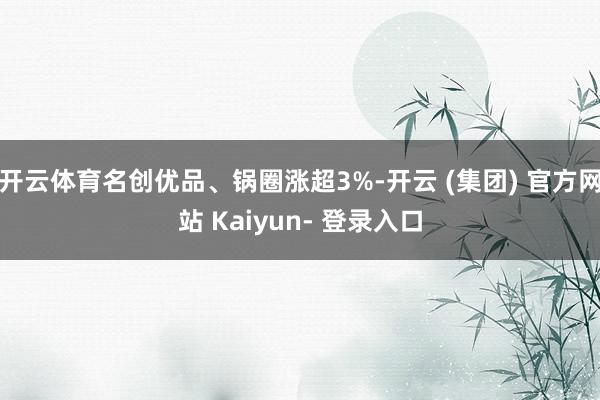 开云体育名创优品、锅圈涨超3%-开云 (集团) 官方网站 Kaiyun- 登录入口