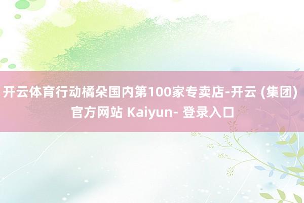 开云体育行动橘朵国内第100家专卖店-开云 (集团) 官方网站 Kaiyun- 登录入口