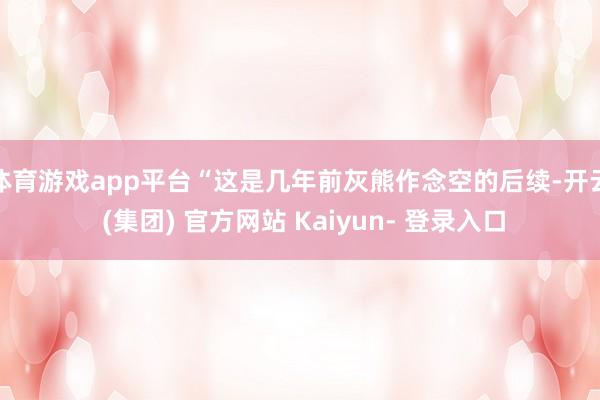体育游戏app平台“这是几年前灰熊作念空的后续-开云 (集团) 官方网站 Kaiyun- 登录入口