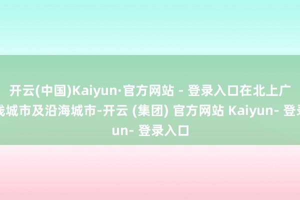 开云(中国)Kaiyun·官方网站 - 登录入口在北上广深一线城市及沿海城市-开云 (集团) 官方网站 Kaiyun- 登录入口