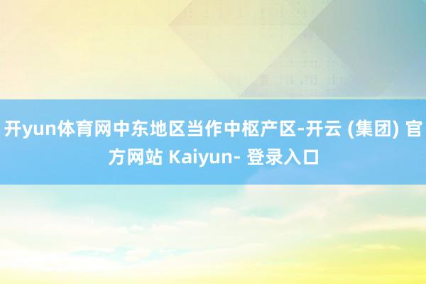 开yun体育网中东地区当作中枢产区-开云 (集团) 官方网站 Kaiyun- 登录入口