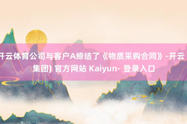 开云体育公司与客户A缔结了《物质采购合同》-开云 (集团) 官方网站 Kaiyun- 登录入口