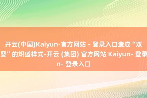 开云(中国)Kaiyun·官方网站 - 登录入口造成“双火重叠”的炽盛样式-开云 (集团) 官方网站 Kaiyun- 登录入口
