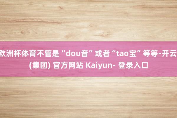 欧洲杯体育不管是“dou音”或者“tao宝”等等-开云 (集团) 官方网站 Kaiyun- 登录入口
