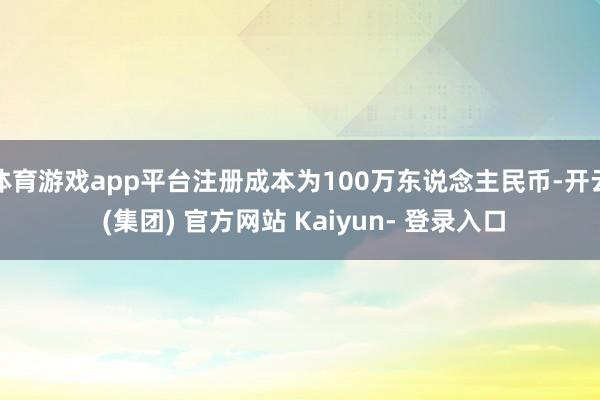 体育游戏app平台注册成本为100万东说念主民币-开云 (集团) 官方网站 Kaiyun- 登录入口