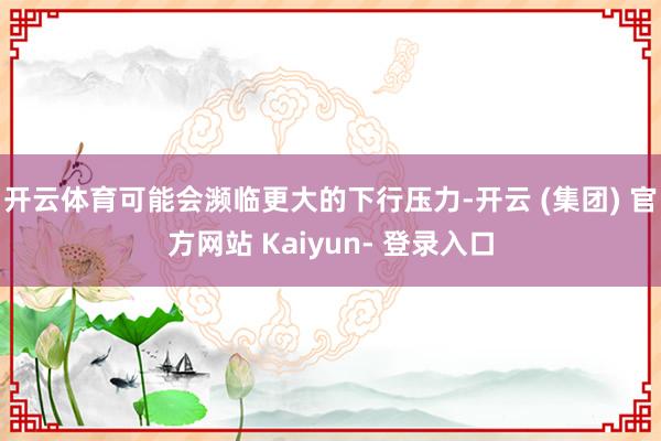 开云体育可能会濒临更大的下行压力-开云 (集团) 官方网站 Kaiyun- 登录入口
