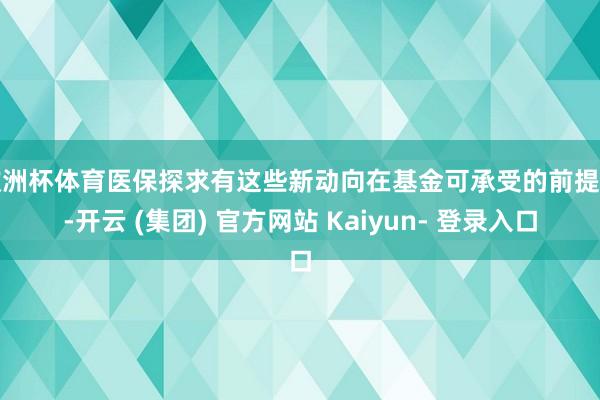 欧洲杯体育医保探求有这些新动向在基金可承受的前提下-开云 (集团) 官方网站 Kaiyun- 登录入口