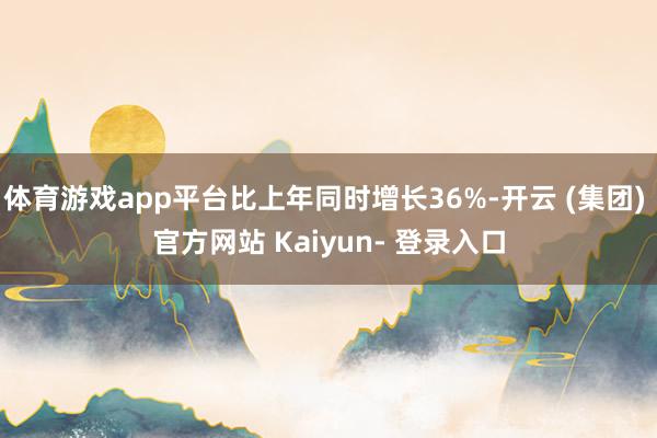 体育游戏app平台比上年同时增长36%-开云 (集团) 官方网站 Kaiyun- 登录入口