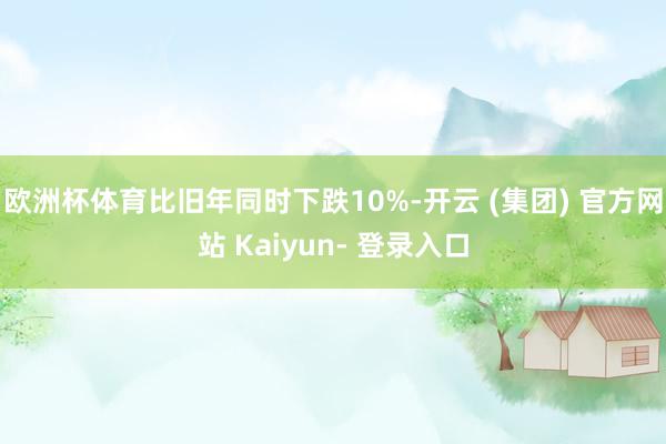 欧洲杯体育比旧年同时下跌10%-开云 (集团) 官方网站 Kaiyun- 登录入口