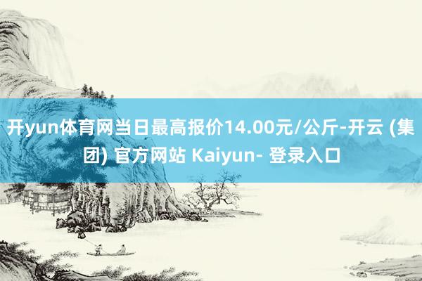 开yun体育网当日最高报价14.00元/公斤-开云 (集团) 官方网站 Kaiyun- 登录入口