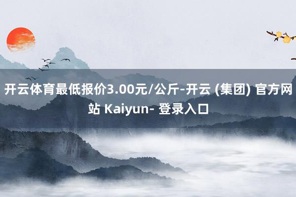 开云体育最低报价3.00元/公斤-开云 (集团) 官方网站 Kaiyun- 登录入口